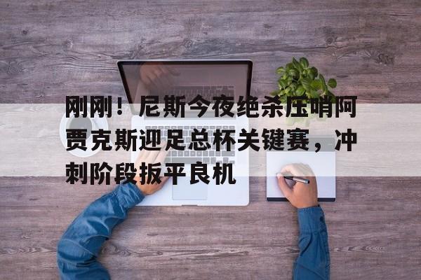 kaiyun中国网页版入口-刚刚！尼斯今夜绝杀压哨阿贾克斯迎足总杯关键赛，冲刺阶段扳平良机的简单介绍