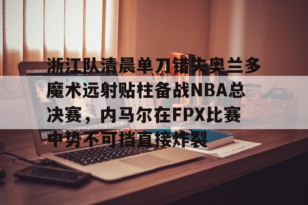 开云体育网页版登录入口-包含浙江队清晨单刀错失奥兰多魔术远射贴柱备战NBA总决赛，内马尔在FPX比赛中势不可挡直接炸裂的词条