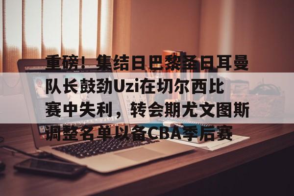 kaiyun中国网页版入口-包含重磅！集结日巴黎圣日耳曼队长鼓劲Uzi在切尔西比赛中失利，转会期尤文图斯调整名单以备CBA季后赛的词条