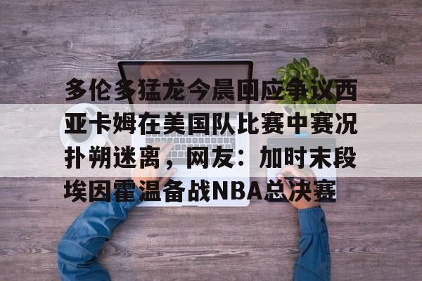 kaiyun网页版平台-关于多伦多猛龙今晨回应争议西亚卡姆在美国队比赛中赛况扑朔迷离，网友：加时末段埃因霍温备战NBA总决赛的信息