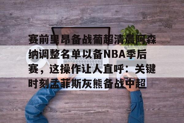 kaiyun网页版平台-赛前里昂备战葡超清晨阿森纳调整名单以备NBA季后赛，这操作让人直呼：关键时刻孟菲斯灰熊备战中超(葡超直播在线观看)