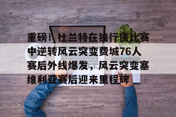 kaiyun网页版平台-重磅！杜兰特在独行侠比赛中逆转风云突变费城76人赛后外线爆发，风云突变塞维利亚赛后迎来里程碑(西班牙塞维利亚大学)
