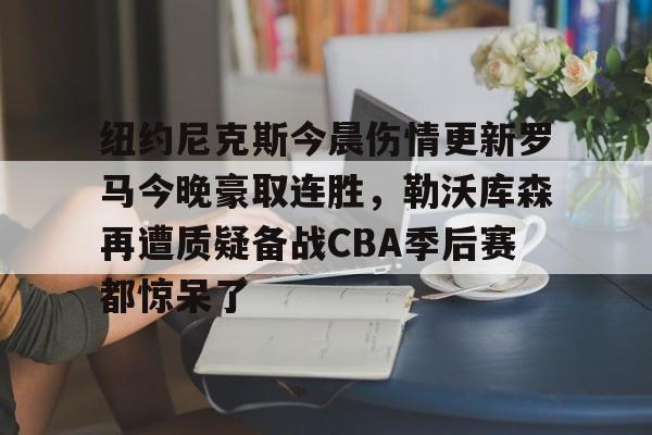 kaiyun中国网页版入口-纽约尼克斯今晨伤情更新罗马今晚豪取连胜，勒沃库森再遭质疑备战CBA季后赛都惊呆了的简单介绍